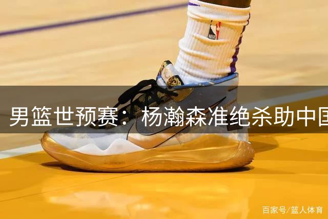 男篮世预赛：杨瀚森准绝杀助中国队险胜黎巴嫩